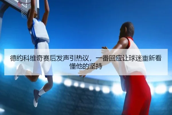 德约科维奇赛后发声引热议，一番回应让球迷重新看懂他的坚持