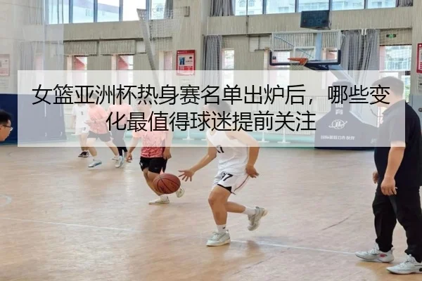 女篮亚洲杯热身赛名单出炉后，哪些变化最值得球迷提前关注（huatihui）